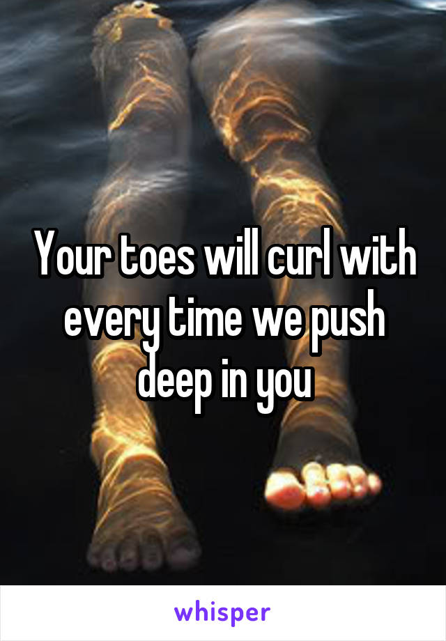 Your toes will curl with every time we push deep in you