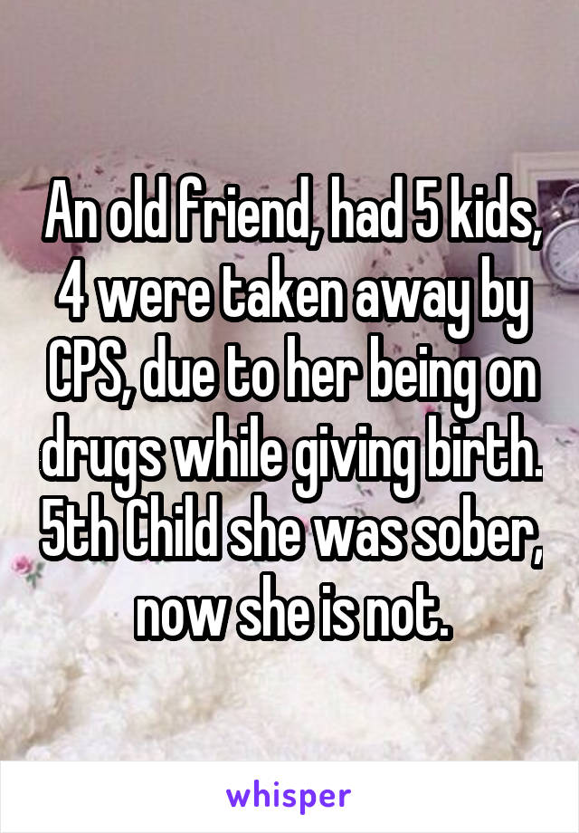 An old friend, had 5 kids, 4 were taken away by CPS, due to her being on drugs while giving birth. 5th Child she was sober, now she is not.