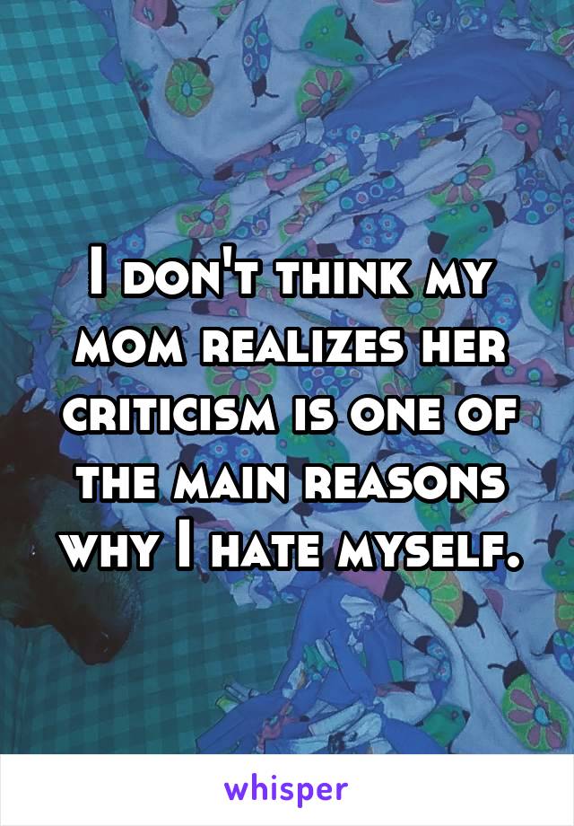 I don't think my mom realizes her criticism is one of the main reasons why I hate myself.