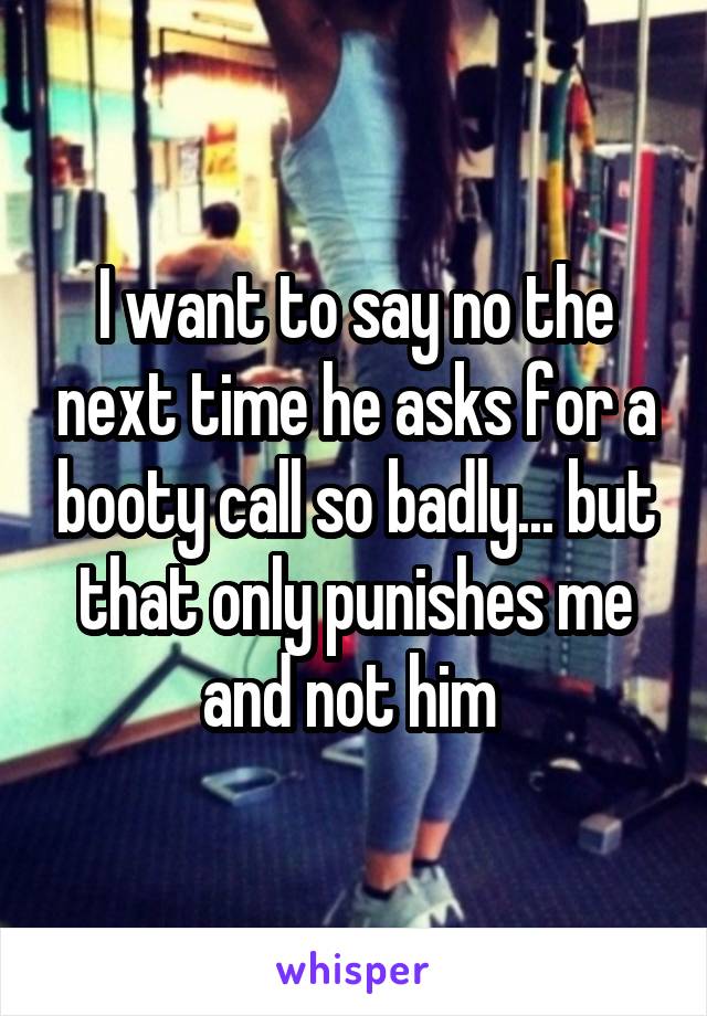 I want to say no the next time he asks for a booty call so badly... but that only punishes me and not him 