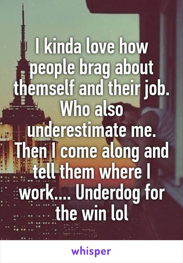 I kinda love how people brag about themself and their job. Who also underestimate me. Then I come along and tell them where I work.... Underdog for the win lol