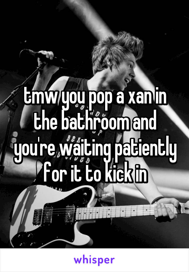 tmw you pop a xan in the bathroom and you're waiting patiently for it to kick in