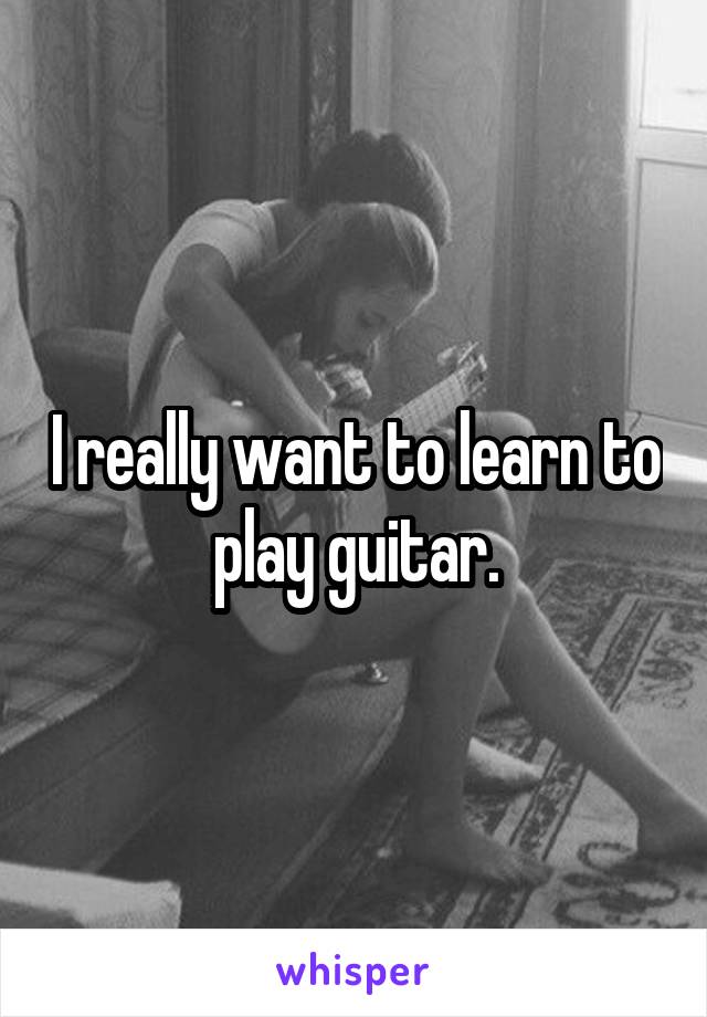 I really want to learn to play guitar.