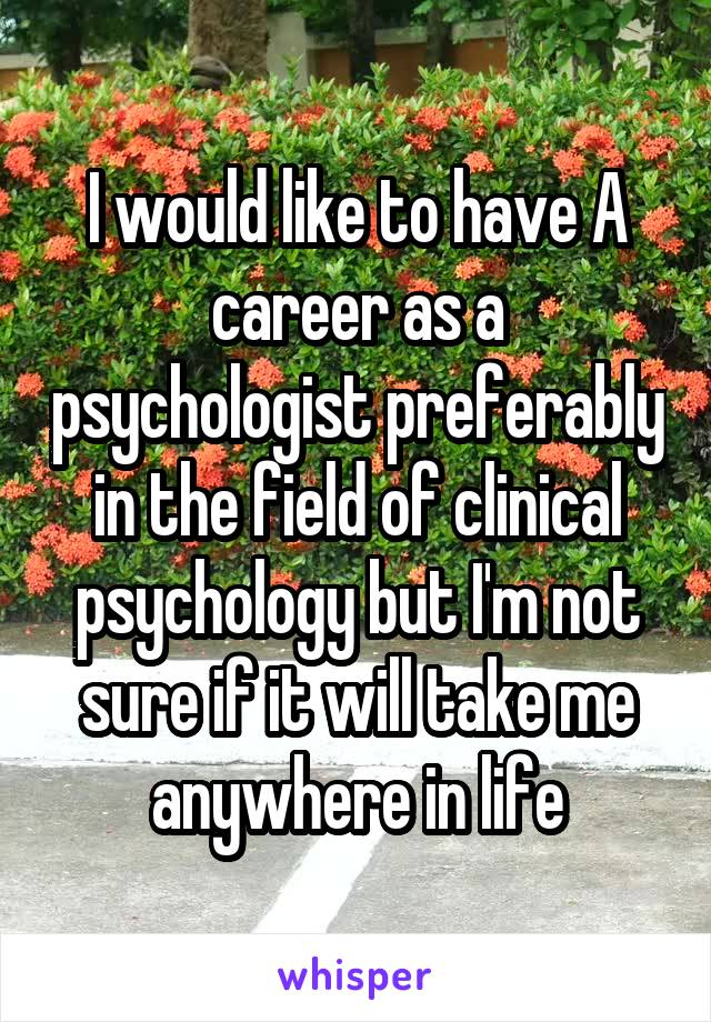 I would like to have A career as a psychologist preferably in the field of clinical psychology but I'm not sure if it will take me anywhere in life