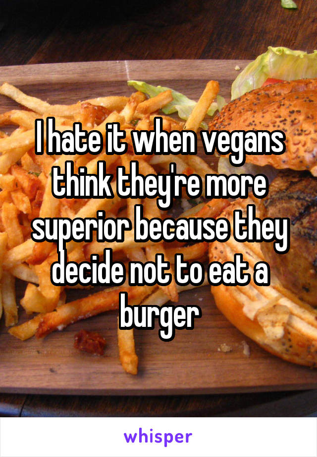 I hate it when vegans think they're more superior because they decide not to eat a burger