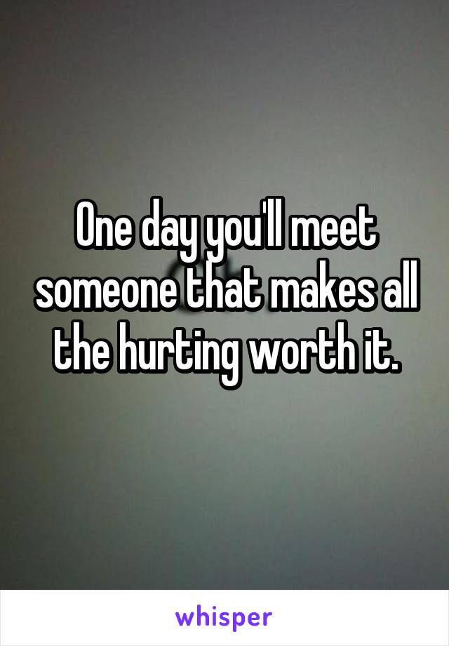 One day you'll meet someone that makes all the hurting worth it.
