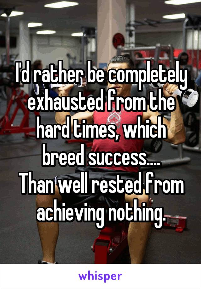 I'd rather be completely exhausted from the hard times, which breed success....
Than well rested from achieving nothing.