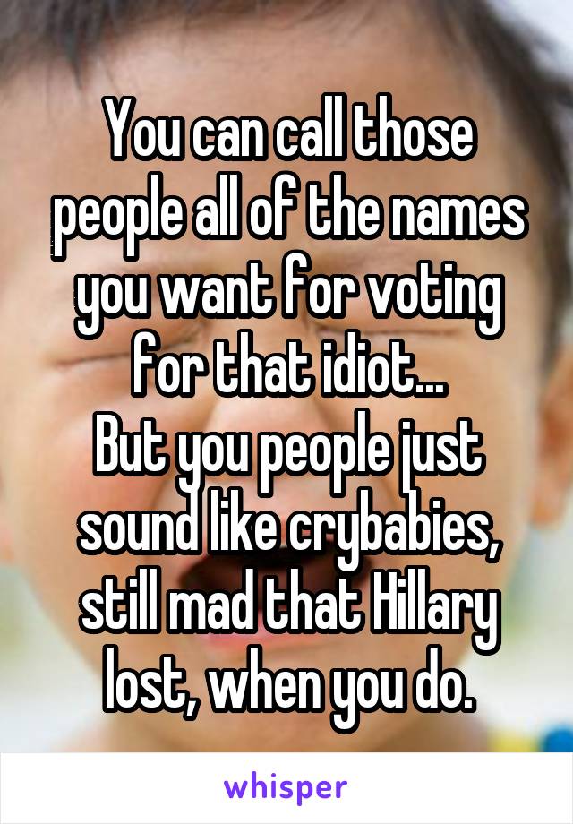 You can call those people all of the names you want for voting for that idiot...
But you people just sound like crybabies, still mad that Hillary lost, when you do.