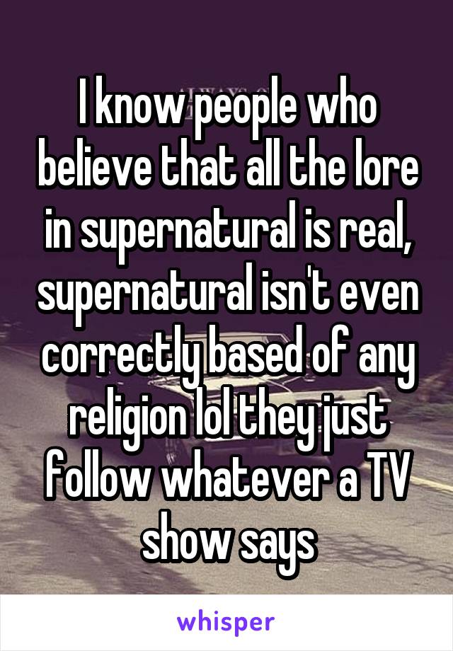 I know people who believe that all the lore in supernatural is real, supernatural isn't even correctly based of any religion lol they just follow whatever a TV show says