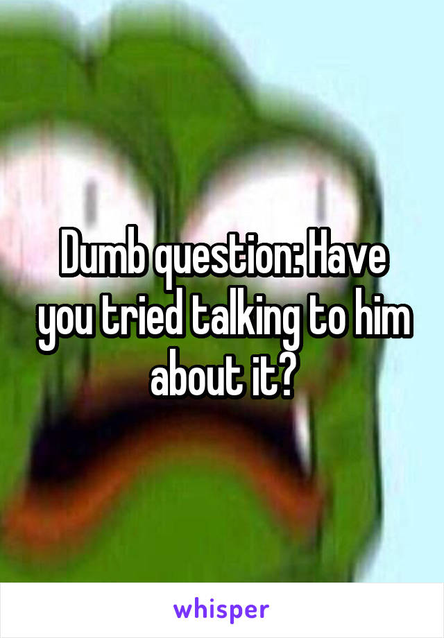 Dumb question: Have you tried talking to him about it?