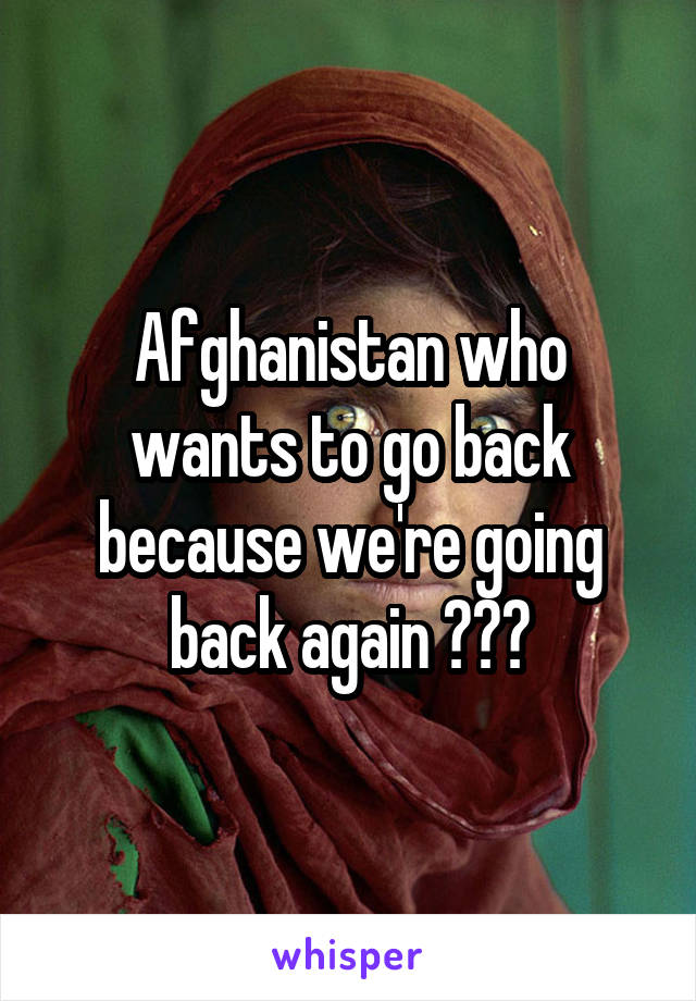 Afghanistan who wants to go back because we're going back again ???