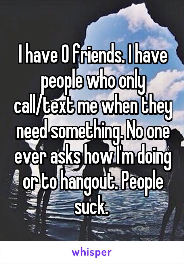 I have 0 friends. I have people who only call/text me when they need something. No one ever asks how I'm doing or to hangout. People suck. 