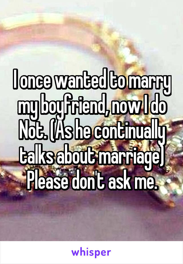 I once wanted to marry my boyfriend, now I do Not. (As he continually talks about marriage) Please don't ask me.