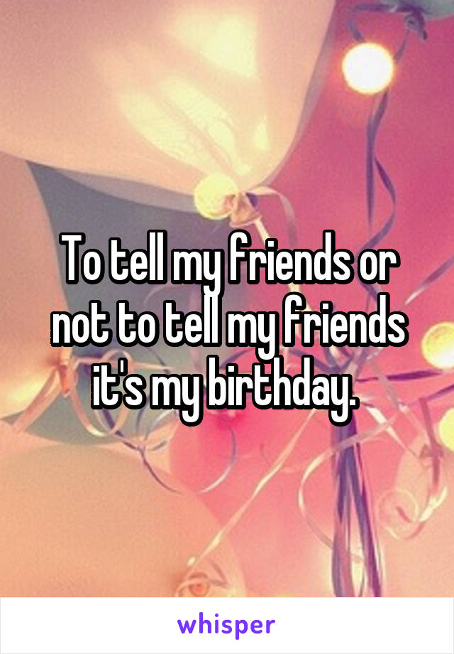 To tell my friends or not to tell my friends it's my birthday. 