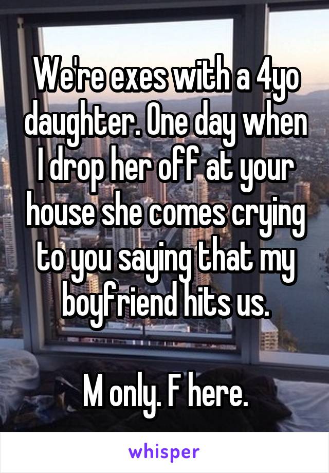 We're exes with a 4yo daughter. One day when I drop her off at your house she comes crying to you saying that my boyfriend hits us.

M only. F here.