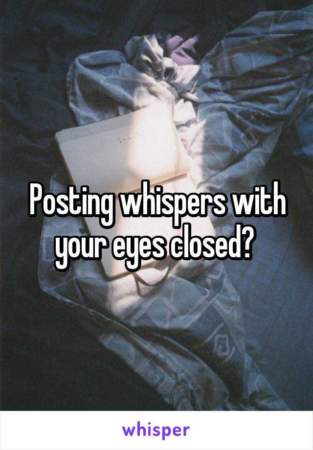 Posting whispers with your eyes closed? 