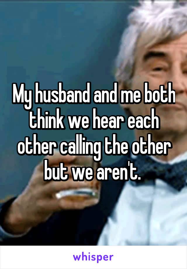 My husband and me both think we hear each other calling the other but we aren't. 