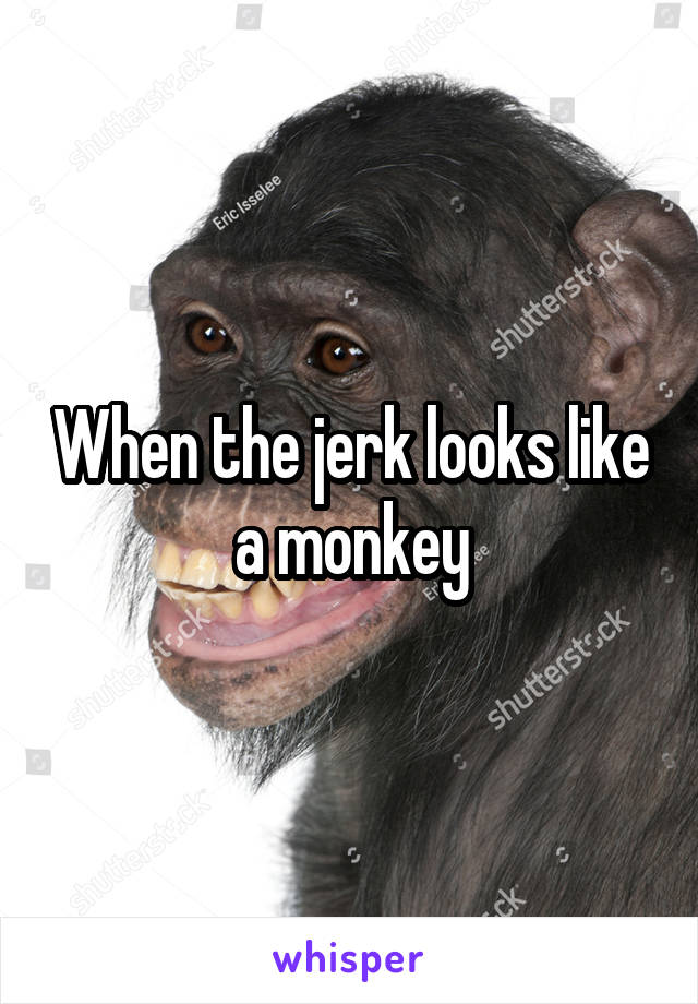 When the jerk looks like a monkey