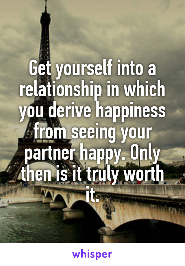 Get yourself into a relationship in which you derive happiness from seeing your partner happy. Only then is it truly worth it.