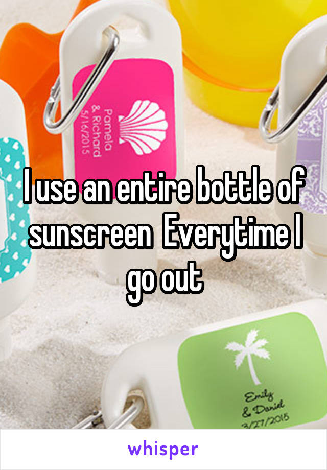 I use an entire bottle of sunscreen  Everytime I go out