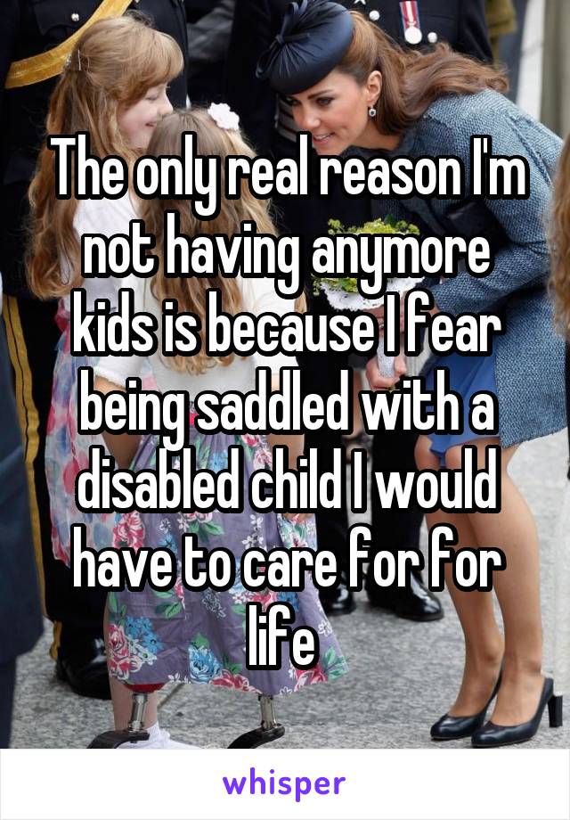 The only real reason I'm not having anymore kids is because I fear being saddled with a disabled child I would have to care for for life 