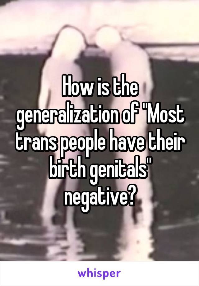 How is the generalization of "Most trans people have their birth genitals" negative?