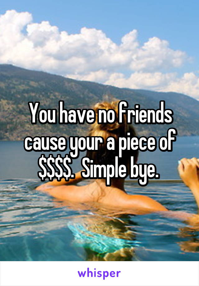 You have no friends cause your a piece of $$$$.  Simple bye. 