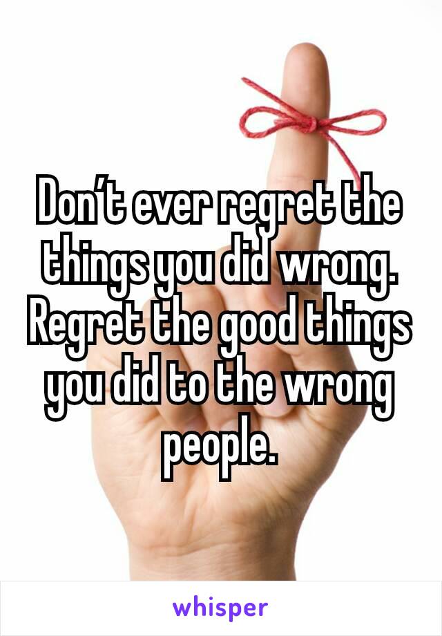 Don’t ever regret the things you did wrong. Regret the good things you did to the wrong people.