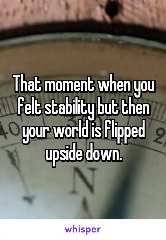 That moment when you felt stability but then your world is flipped upside down.