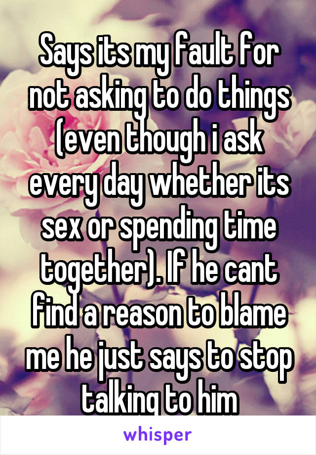 Says its my fault for not asking to do things (even though i ask every day whether its sex or spending time together). If he cant find a reason to blame me he just says to stop talking to him