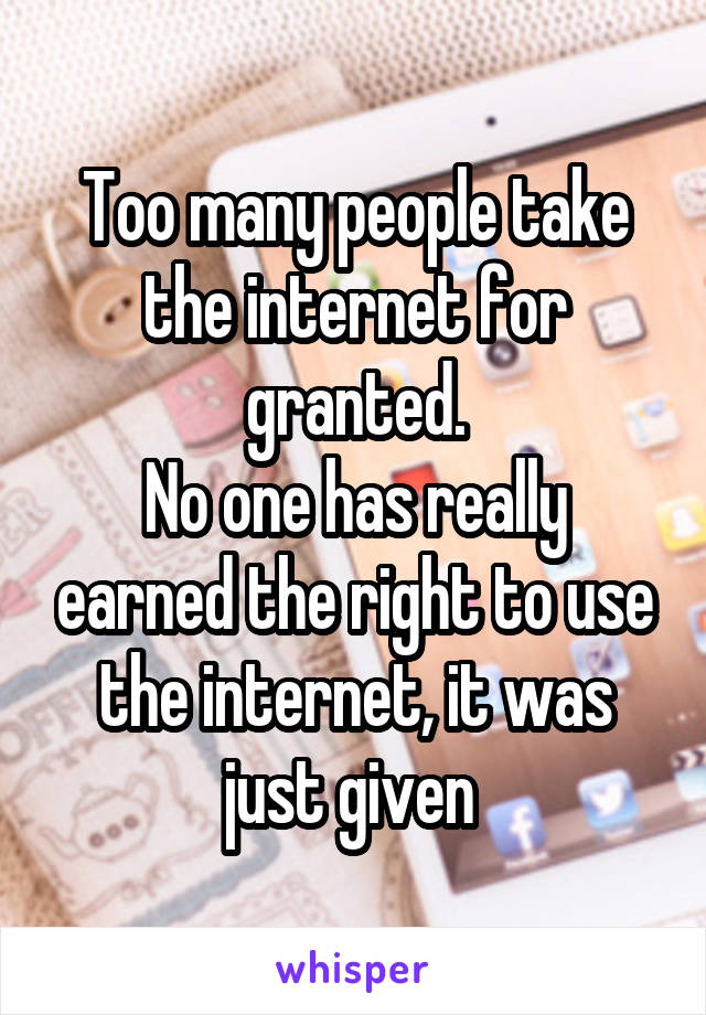 Too many people take the internet for granted.
No one has really earned the right to use the internet, it was just given 