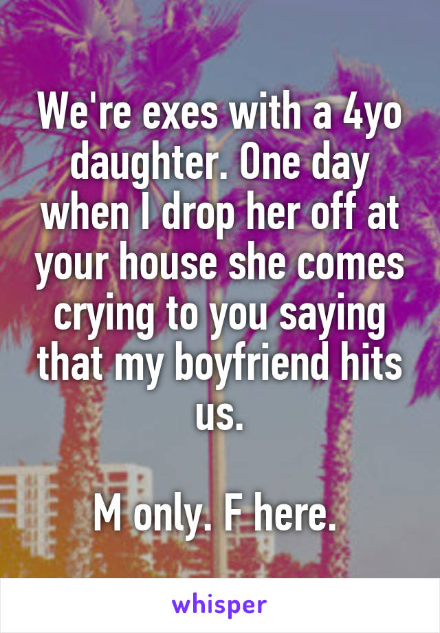 We're exes with a 4yo daughter. One day when I drop her off at your house she comes crying to you saying that my boyfriend hits us.

M only. F here. 