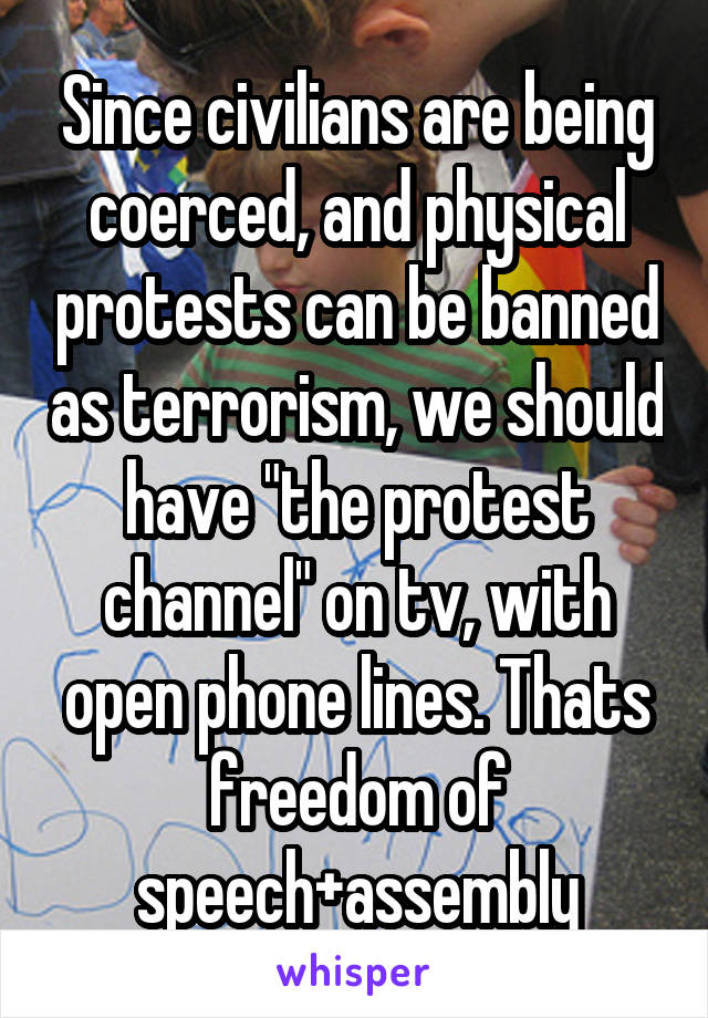 Since civilians are being coerced, and physical protests can be banned as terrorism, we should have "the protest channel" on tv, with open phone lines. Thats freedom of speech+assembly