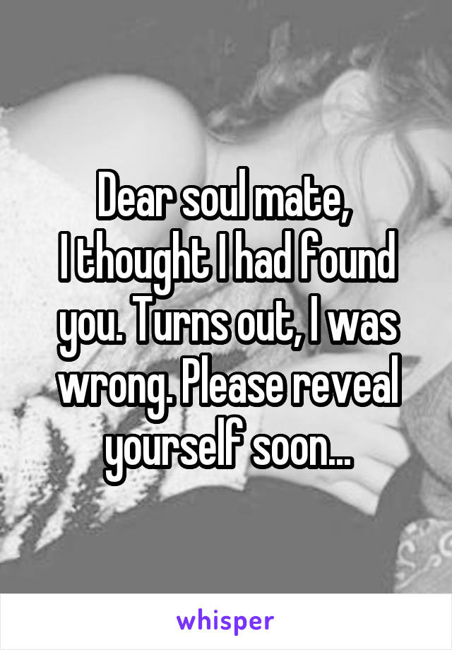 Dear soul mate, 
I thought I had found you. Turns out, I was wrong. Please reveal yourself soon...