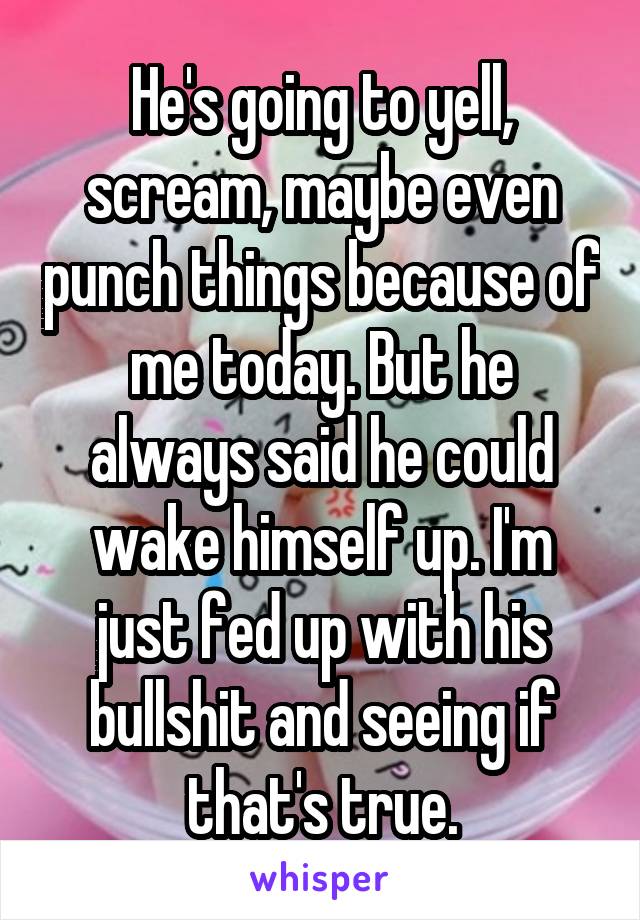 He's going to yell, scream, maybe even punch things because of me today. But he always said he could wake himself up. I'm just fed up with his bullshit and seeing if that's true.