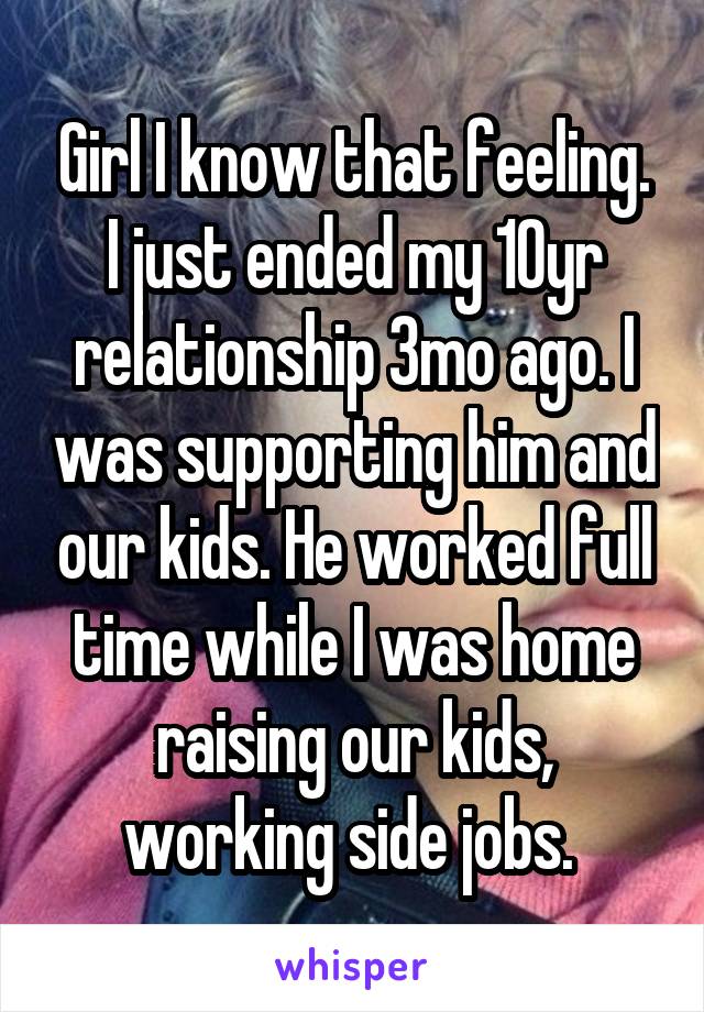 Girl I know that feeling. I just ended my 10yr relationship 3mo ago. I was supporting him and our kids. He worked full time while I was home raising our kids, working side jobs. 