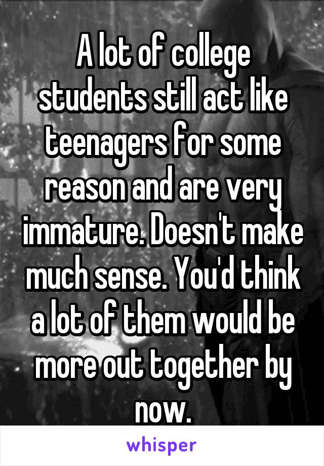 A lot of college students still act like teenagers for some reason and are very immature. Doesn't make much sense. You'd think a lot of them would be more out together by now.