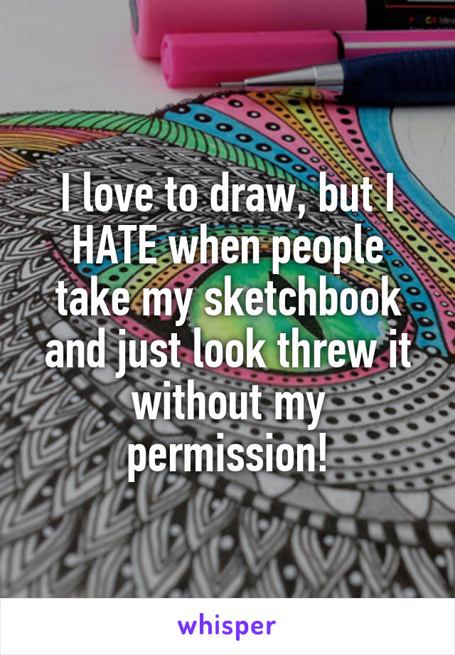 I love to draw, but I HATE when people take my sketchbook and just look threw it without my permission!