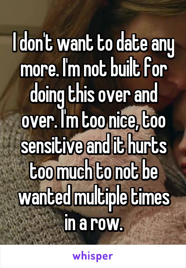 I don't want to date any more. I'm not built for doing this over and over. I'm too nice, too sensitive and it hurts too much to not be wanted multiple times in a row.