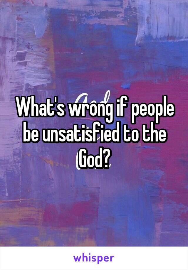 What's wrong if people be unsatisfied to the God?