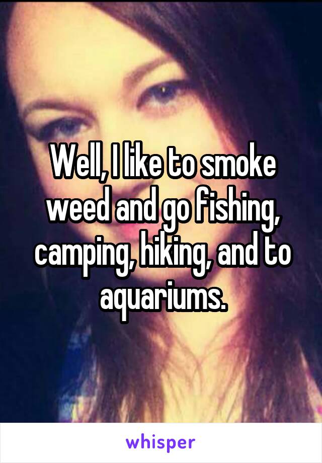 Well, I like to smoke weed and go fishing, camping, hiking, and to aquariums.