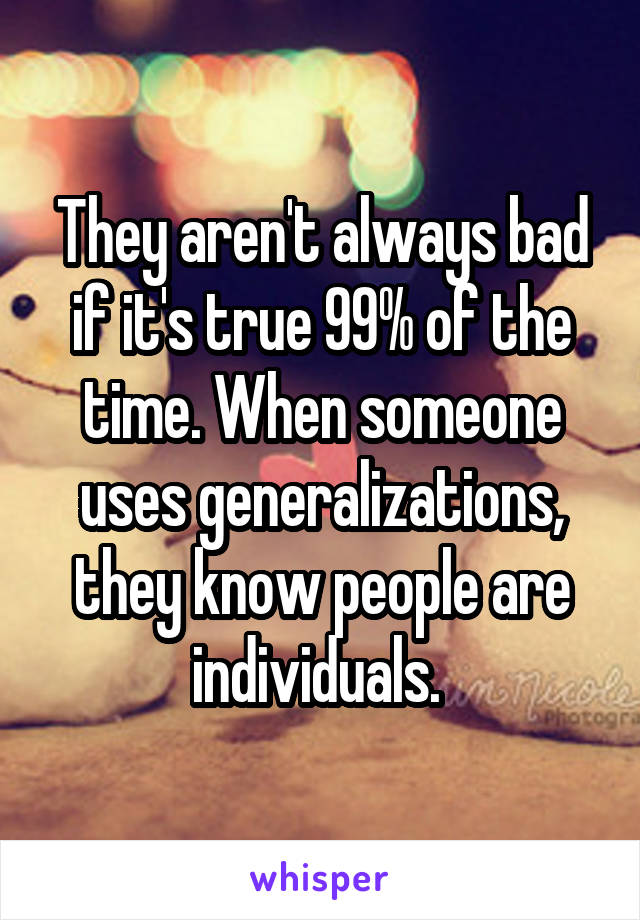 They aren't always bad if it's true 99% of the time. When someone uses generalizations, they know people are individuals. 