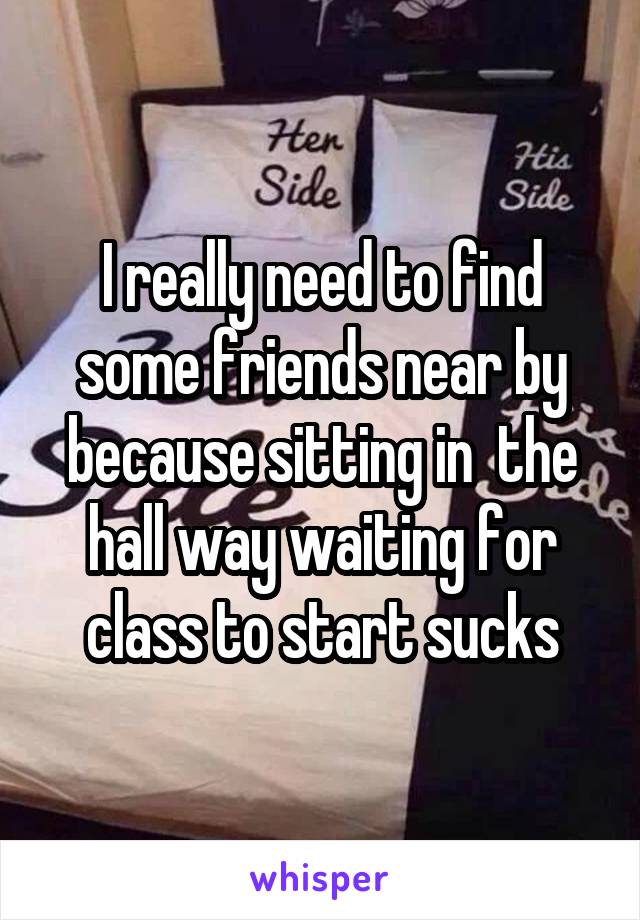 I really need to find some friends near by because sitting in  the hall way waiting for class to start sucks