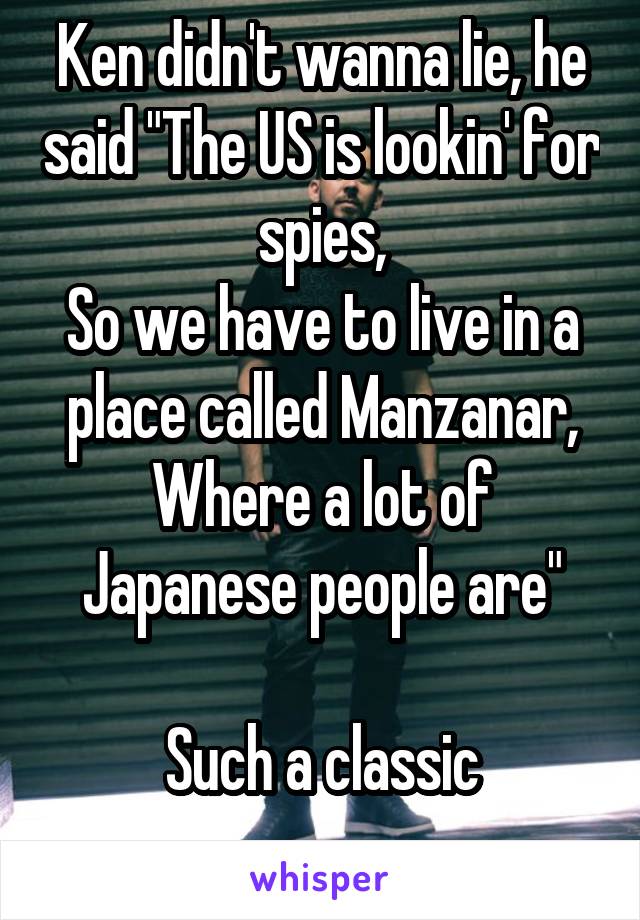 Ken didn't wanna lie, he said "The US is lookin' for spies,
So we have to live in a place called Manzanar,
Where a lot of Japanese people are"

Such a classic
