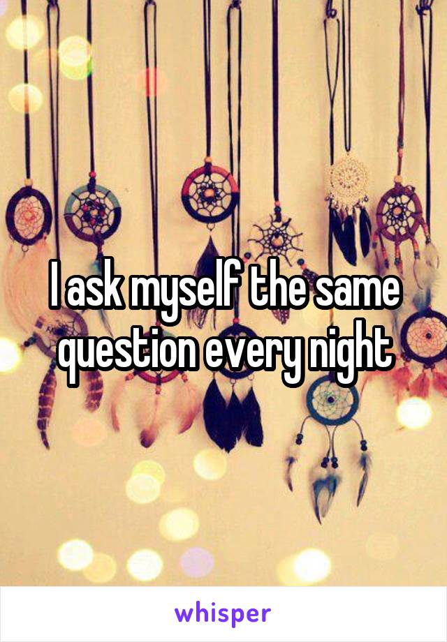 I ask myself the same question every night