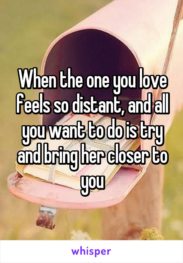 When the one you love feels so distant, and all you want to do is try and bring her closer to you