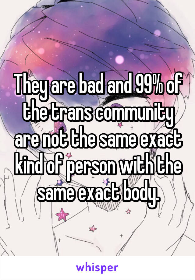 They are bad and 99% of the trans community are not the same exact kind of person with the same exact body.