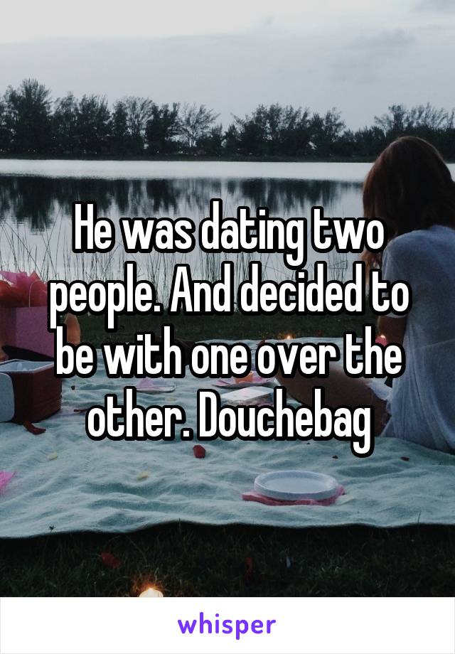 He was dating two people. And decided to be with one over the other. Douchebag