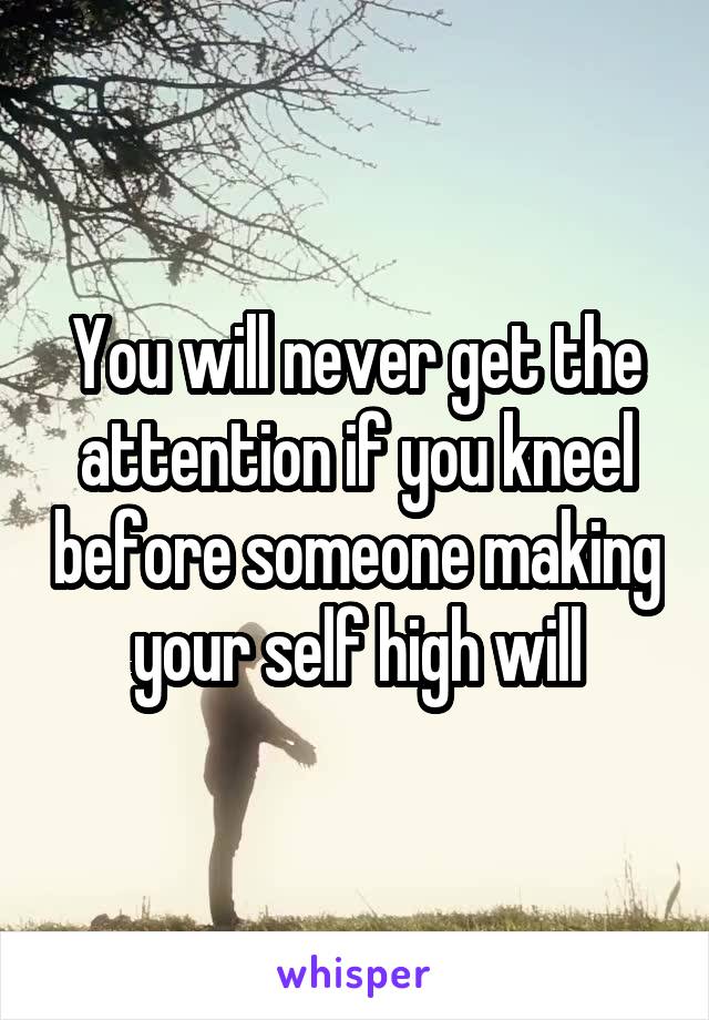 You will never get the attention if you kneel before someone making your self high will