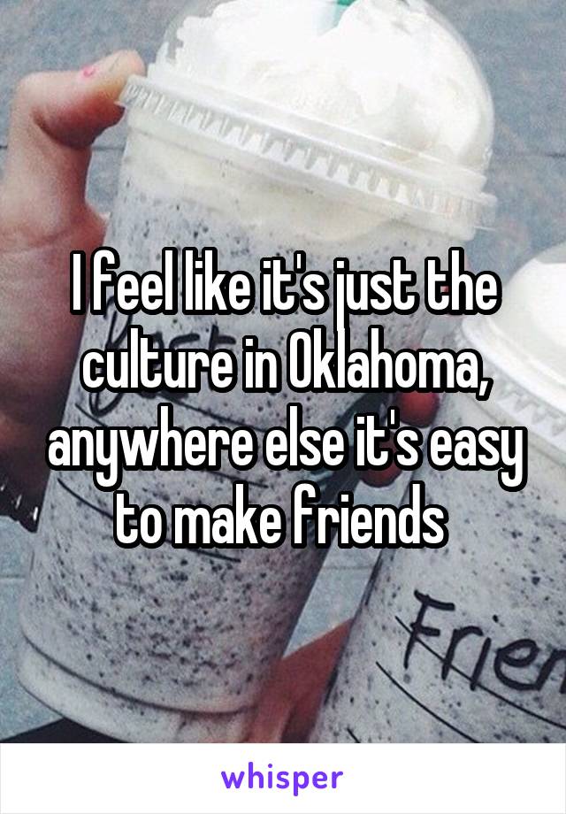 I feel like it's just the culture in Oklahoma, anywhere else it's easy to make friends 